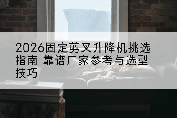 红安固定剪叉升降机厂家推荐-2026固定剪叉升降机挑选指南 靠谱厂家参考与选型技巧
