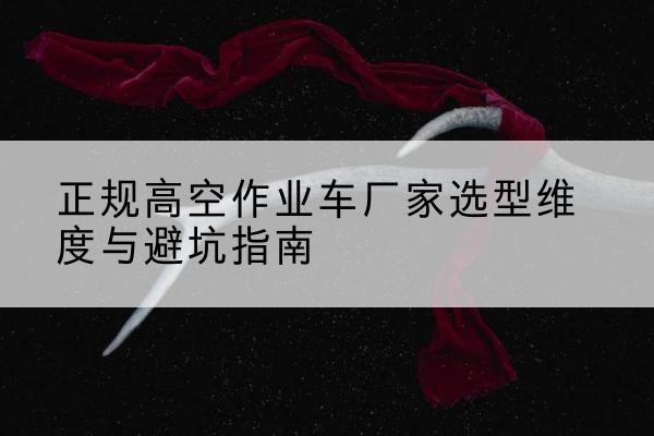 红安高空作业车厂家-正规选型维度与避坑指南
