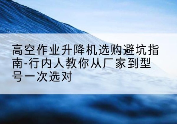 红安升降平台厂家-高空作业升降机选购避坑指南-行内人教你从厂家到型号一次选对