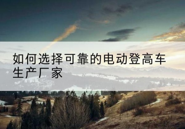 红安电动登高车厂家-如何选择可靠的电动登高车生产厂家