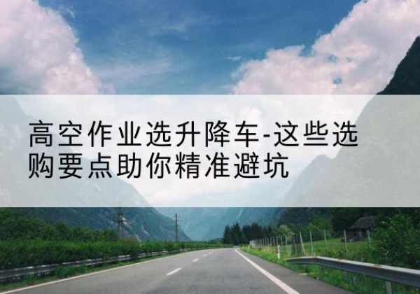 红安升降车厂家-高空作业选升降车-这些选购要点助你*避坑