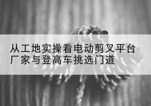 红安电动剪叉升降平台厂家-从工地实操看电动剪叉平台厂家与登高车挑选门道