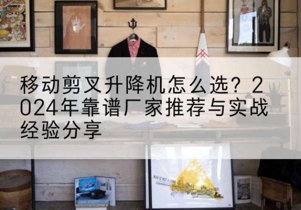 红安升降平台厂家推荐-移动剪叉升降机怎么选？2024年靠谱厂家推荐与实战经验分享