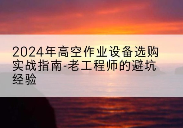 红安高空作业升降机厂家推荐-2024年高空作业设备选购实战指南-老工程师的避坑经验