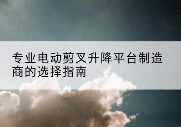 红安电动剪叉升降平台厂家-专业电动剪叉升降平台制造商的选择指南
